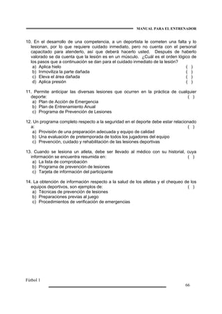 MANUAL PARA EL ENTRENADOR
Fútbol 1
66
10. En el desarrollo de una competencia, a un deportista le cometen una falta y lo
lesionan, por lo que requiere cuidado inmediato, pero no cuenta con el personal
capacitado para atenderlo, así que deberá hacerlo usted. Después de haberlo
valorado se da cuenta que la lesión es en un músculo. ¿Cuál es el orden lógico de
los pasos que a continuación se dan para el cuidado inmediato de la lesión?
a) Aplica hielo ( )
b) Inmoviliza la parte dañada ( )
c) Eleva el área dañada ( )
d) Aplica presión ( )
11. Permite anticipar las diversas lesiones que ocurren en la práctica de cualquier
deporte: ( )
a) Plan de Acción de Emergencia
b) Plan de Entrenamiento Anual
c) Programa de Prevención de Lesiones
12. Un programa completo respecto a la seguridad en el deporte debe estar relacionado
a: ( )
a) Provisión de una preparación adecuada y equipo de calidad
b) Una evaluación de pretemporada de todos los jugadores del equipo
c) Prevención, cuidado y rehabilitación de las lesiones deportivas
13. Cuando se lesiona un atleta, debe ser llevado al médico con su historial, cuya
información se encuentra resumida en: ( )
a) La lista de comprobación
b) Programa de prevención de lesiones
c) Tarjeta de información del participante
14. La obtención de información respecto a la salud de los atletas y el chequeo de los
equipos deportivos, son ejemplos de: ( )
a) Técnicas de prevención de lesiones
b) Preparaciones previas al juego
c) Procedimientos de verificación de emergencias
 