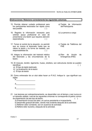 MANUAL PARA EL ENTRENADOR
Fútbol 1
67
Instrucciones: Relacione correctamente las siguientes columnas.
15. Permite obtener cuidado profesional para
los participantes lesionados tan rápido como
sea posible. ( )
a) Tarjeta de Información
del Participante
16. Registra la información necesaria para
solicitar apoyo profesional en caso de
presentarse una lesión que requiera atención
especializada. ( )
b) La persona a cargo
17. Tomar el control de la situación, no permitir
que se mueva al lesionado hasta que se
valore la lesión y la forma de traslado, son
responsabilidad de. ( )
c) Tarjeta de Teléfonos del
PAE
18. Integra la información del historial médico
del lesionado y las circunstancias de la
lesión. ( )
d) Plan de Acción de
Emergencia (PAE)
19. El músculo, tendón, ligamento, hueso, etcétera, son estructuras donde se pueden
identificar: ( )
a) El tipo de tejido lastimado
b) La localización de la lesión
c) El tipo de lesión
20. Como entrenador de un club debe hacer un P.A.E. Indique lo que significan sus
siglas:
P___________________
A___________________
E___________________
21. Las lesiones por sobreentrenamiento, se desarrollan con el tiempo y casi nunca en
un episodio aislado, cuál de los siguientes síntomas no corresponde al patrón común
de presentación de ese tipo de lesión: ( )
a) Presentación brusca de dolor, el cual es persistente e incapacitante.
b) Desarrollo gradual del dolor, siendo más evidente después de la actividad.
c) Refieren dolor constante, aún en ausencia de actividad.
d) Refiere dolor durante y después de la actividad.
 
