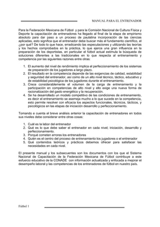 MANUAL PARA EL ENTRENADOR
Fútbol 1
Para la Federación Mexicana de Fútbol y para la Comisión Nacional de Cultura Física y
Deporte la capacitación de entrenadores ha llegado al final de la etapa de empirismo
absoluto para dar paso a un proceso de paulatina incorporación de las ciencias
aplicadas, esto significa que el entrenador debe buscar más el fundamento científico, el
¿por qué? De todo lo que hace, erradicando las especulaciones y utilizando las teorías
y los hechos comprobados en la práctica, lo que ejerce una gran influencia en la
preparación de los deportistas, en particular el fútbol actual estimula la búsqueda de
soluciones diferentes a las tradicionales en lo que respecta al entrenamiento y
competencia por las siguientes razones entre otras:
1. El aumento del nivel de rendimiento implica el perfeccionamiento de los sistemas
de preparación de los jugadores a largo plazo.
2. El resultado en la competencia depende de las exigencias de calidad, estabilidad
y seguridad del entrenador, así como de un alto nivel técnico, táctico, educativo y
de estabilidad psicológica de los jugadores durante el entrenamiento.
3. Crece considerablemente el volumen de la carga de entrenamiento y la
participación en competencias de alto nivel y ello exige una nueva forma de
racionalización del gasto energético y la recuperación.
4. Se ha desarrollado un modelo competitivo de las condiciones de entrenamiento,
es decir el entrenamiento se asemeja mucho a lo que sucede en la competencia,
esto permite resolver con eficacia los aspectos funcionales, técnicos, tácticos, y
psicológicos en las etapas de iniciación desarrollo y perfeccionamiento.
Tomando e cuenta el breve análisis anterior la capacitación de entrenadores en todos
sus niveles debe considerar entre otras cosas:
1. Cuál es la labor del entrenador
2. Qué es lo que debe saber el entrenador en cada nivel; iniciación, desarrollo y
perfeccionamiento.
3. Porqué cometen errores los entrenadores
4. Quién es el centro del proceso de entrenamiento los jugadores o el entrenador
5. Qué contenidos teóricos y prácticos debemos ofrecer para satisfacer las
necesidades en cada nivel.
El presente manual y los subsecuentes son los documentos con los que el Sistema
Nacional de Capacitación de la Federación Mexicana de Fútbol contribuye a este
esfuerzo educativo de la CONADE con información actualizada y enfocada a mejorar el
desempeño laboral y las competencias de los entrenadores de fútbol en nuestro país.
 