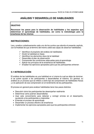 MANUAL PARA EL ENTRENADOR
Fútbol 1 70
ANÁLISIS Y DESARROLLO DE HABILIDADES
OBJETIVO
Reconocer los pasos para la observación de habilidades y los aspectos que
determinan el aprendizaje de habilidades, así como la metodología para la
enseñanza de las mismas
INSTRUCCIONES:
Lea y analice cuidadosamente cada uno de los puntos que aborda el presente capítulo,
con la finalidad de que al término del mismo usted sea capaz de observar habilidades:
Identificar el propósito del análisis de habilidades
Dividir la habilidad en fases
Identificar los elementos clave de la habilidad
Desarrollar el plan de observación
Comprender las condiciones adecuadas para el aprendizaje
Aplicar los principios de la enseñanza de habilidades
Emplear los ejercicios apropiados para que los participantes entrenen
5.1 INTRODUCCIÓN
El análisis de las habilidades es una habilidad en sí misma la cual se debe de dominar,
si se quiere ayudar a los participantes a desarrollarlas al máximo. En general, su
análisis es un proceso que se refiere a cierto tipo de comprensión de habilidades físicas
y a la aplicación de esa comprensión en el rendimiento de los participantes.
El proceso en general para analizar habilidades tiene tres pasos distintos:
• Descubrir cómo los participantes las desempeñan realmente
• Determinar cómo podrían desarrollarlas
• Usar este conocimiento para detectar y corregir errores en el desempeño,
ayudando a los participantes a mejorarlas
• Entender el proceso de aprendizaje
• Desarrollar un proceso efectivo de enseñanza
• Implementar los ejercicios apropiados para que los participantes entrenen
 