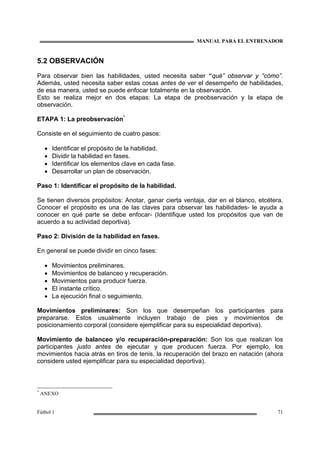 MANUAL PARA EL ENTRENADOR
Fútbol 1 71
5.2 OBSERVACIÓN
Para observar bien las habilidades, usted necesita saber “qué” observar y “cómo”.
Además, usted necesita saber estas cosas antes de ver el desempeño de habilidades,
de esa manera, usted se puede enfocar totalmente en la observación.
Esto se realiza mejor en dos etapas: La etapa de preobservación y la etapa de
observación.
ETAPA 1: La preobservación*
Consiste en el seguimiento de cuatro pasos:
• Identificar el propósito de la habilidad.
• Dividir la habilidad en fases.
• Identificar los elementos clave en cada fase.
• Desarrollar un plan de observación.
Paso 1: Identificar el propósito de la habilidad.
Se tienen diversos propósitos: Anotar, ganar cierta ventaja, dar en el blanco, etcétera.
Conocer el propósito es una de las claves para observar las habilidades- le ayuda a
conocer en qué parte se debe enfocar- (Identifique usted los propósitos que van de
acuerdo a su actividad deportiva).
Paso 2: División de la habilidad en fases.
En general se puede dividir en cinco fases:
• Movimientos preliminares.
• Movimientos de balanceo y recuperación.
• Movimientos para producir fuerza.
• El instante crítico.
• La ejecución final o seguimiento.
Movimientos preliminares: Son los que desempeñan los participantes para
prepararse. Estos usualmente incluyen trabajo de pies y movimientos de
posicionamiento corporal (considere ejemplificar para su especialidad deportiva).
Movimiento de balanceo y/o recuperación-preparación: Son los que realizan los
participantes justo antes de ejecutar y que producen fuerza. Por ejemplo, los
movimientos hacia atrás en tiros de tenis, la recuperación del brazo en natación (ahora
considere usted ejemplificar para su especialidad deportiva).
*
ANEXO
 