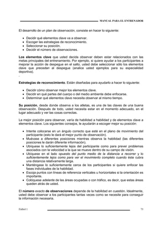 MANUAL PARA EL ENTRENADOR
Fútbol 1 73
El desarrollo de un plan de observación, consiste en hacer lo siguiente:
• Decidir qué elementos clave va a observar.
• Escoger las estrategias de reconocimiento.
• Seleccionar su posición.
• Decidir el número de observaciones.
Los elementos clave que usted decida observar deben estar relacionados con las
metas principales del entrenamiento. Por ejemplo, si quiere ayudar a los participantes a
mejorar la acción de despegue en el salto, usted debe seleccionar sólo los elementos
clave que precedan al despegue (analice usted ejemplos para su especialidad
deportiva).
.
Estrategias de reconocimiento. Están diseñadas para ayudarlo a hacer lo siguiente:
• Decidir cómo observar mejor los elementos clave.
• Decidir en qué partes del cuerpo o del medio ambiente debe enfocarse.
• Determinar qué elementos clave necesita observar al mismo tiempo.
Su posición, desde donde observa a los atletas, es una de las claves de una buena
observación. Después de todo, usted necesita estar en el momento adecuado, en el
lugar adecuado y ver las cosas correctas.
La mejor posición para observar, varía de habilidad a habilidad y de elementos clave a
elementos clave. Los siguientes consejos, le ayudarán a escoger mejor su posición:
• Intente colocarse en un ángulo correcto que esté en el plano de movimiento del
participante (esto le dará el mejor punto de observación).
• Muévase a diferentes posiciones mientras observa la habilidad (las diferentes
posiciones le darán diferente información).
• Ubíquese lo suficientemente lejos del participante como para prever problemas
asociados con la velocidad a la que se mueve dentro de su campo de visión.
• Ubíquese en el lado opuesto del punto medio de la distancia a recorrer y lo
suficientemente lejos como para ver el movimiento completo cuando éste cubra
una distancia relativamente larga.
• Manténgase lo suficientemente cerca de los participantes si quiere enfocar las
fases individuales de la habilidad.
• Escoja puntos con líneas de referencia verticales u horizontales si la orientación es
importante.
• Colóquese adelante de las áreas ocupadas o con tráfico, es decir, que estas áreas
queden atrás de usted.
El número exacto de observaciones depende de la habilidad en cuestión. Idealmente,
usted debe observar a los participantes tantas veces como se necesite para conseguir
la información necesaria.
 