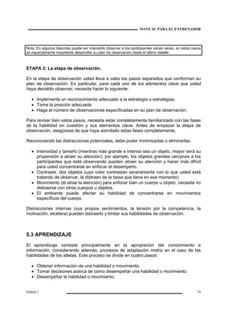 MANUAL PARA EL ENTRENADOR
Fútbol 1 74
Nota: En algunos deportes puede ser imposible observar a los participantes varias veces, en estos casos
es especialmente importante desarrollar su plan de observación hasta el último detalle.
ETAPA 2: La etapa de observación.
En la etapa de observación usted lleva a cabo los pasos separados que conforman su
plan de observación. En particular, para cada uno de los elementos clave que usted
haya decidido observar, necesita hacer lo siguiente:
• Implemente un reconocimiento adecuado a la estrategia o estrategias.
• Tome la posición adecuada.
• Haga el número de observaciones especificadas en su plan de observación.
Para revisar bien estos pasos, necesita estar completamente familiarizado con las fases
de la habilidad en cuestión y sus elementos clave. Antes de empezar la etapa de
observación, asegúrese de que haya asimilado estas fases completamente.
Reconociendo las distracciones potenciales, debe poder minimizarlas o eliminarlas.
• Intensidad y tamaño (mientras más grande e intenso sea un objeto, mayor será su
propensión a atraer su atención); por ejemplo, los objetos grandes cercanos a los
participantes que está observando pueden atraer su atención y hacer más difícil
para usted concentrarse en enfocar el desempeño.
• Contraste. (los objetos cuyo color contrastan severamente con lo que usted está
tratando de observar, le distraen de la tarea que tiene en ese momento)
• Movimiento (él atrae la atención) para enfocar bien un cuerpo u objeto, necesita no
distraerse con otros cuerpos u objetos.
• El ambiente puede afectar su habilidad de concentrarse en movimientos
específicos del cuerpo.
Distracciones internas (sus propios sentimientos, la tensión por la competencia, la
motivación, etcétera) pueden distraerlo y limitar sus habilidades de observación.
5.3 APRENDIZAJE
El aprendizaje consiste principalmente en la apropiación del conocimiento e
información, considerando además, procesos de adaptación motriz en el caso de las
habilidades de los atletas. Este proceso se divide en cuatro pasos:
• Obtener información de una habilidad o movimiento.
• Tomar decisiones acerca de cómo desempeñar una habilidad o movimiento.
• Desempeñar la habilidad o movimiento.
 