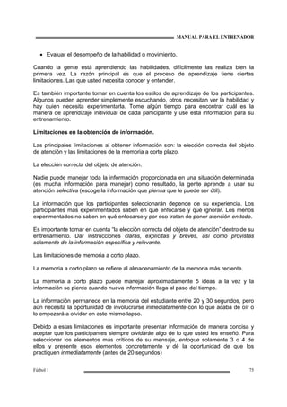 MANUAL PARA EL ENTRENADOR
Fútbol 1 75
• Evaluar el desempeño de la habilidad o movimiento.
Cuando la gente está aprendiendo las habilidades, difícilmente las realiza bien la
primera vez. La razón principal es que el proceso de aprendizaje tiene ciertas
limitaciones. Las que usted necesita conocer y entender.
Es también importante tomar en cuenta los estilos de aprendizaje de los participantes.
Algunos pueden aprender simplemente escuchando, otros necesitan ver la habilidad y
hay quien necesita experimentarla. Tome algún tiempo para encontrar cuál es la
manera de aprendizaje individual de cada participante y use esta información para su
entrenamiento.
Limitaciones en la obtención de información.
Las principales limitaciones al obtener información son: la elección correcta del objeto
de atención y las limitaciones de la memoria a corto plazo.
La elección correcta del objeto de atención.
Nadie puede manejar toda la información proporcionada en una situación determinada
(es mucha información para manejar) como resultado, la gente aprende a usar su
atención selectiva (escoge la información que piensa que le puede ser útil).
La información que los participantes seleccionarán depende de su experiencia. Los
participantes más experimentados saben en qué enfocarse y qué ignorar. Los menos
experimentados no saben en qué enfocarse y por eso tratan de poner atención en todo.
Es importante tomar en cuenta “la elección correcta del objeto de atención” dentro de su
entrenamiento. Dar instrucciones claras, explícitas y breves, así como provistas
solamente de la información específica y relevante.
Las limitaciones de memoria a corto plazo.
La memoria a corto plazo se refiere al almacenamiento de la memoria más reciente.
La memoria a corto plazo puede manejar aproximadamente 5 ideas a la vez y la
información se pierde cuando nueva información llega al paso del tiempo.
La información permanece en la memoria del estudiante entre 20 y 30 segundos, pero
aún necesita la oportunidad de involucrarse inmediatamente con lo que acaba de oír o
lo empezará a olvidar en este mismo lapso.
Debido a estas limitaciones es importante presentar información de manera concisa y
aceptar que los participantes siempre olvidarán algo de lo que usted les enseñó. Para
seleccionar los elementos más críticos de su mensaje, enfoque solamente 3 o 4 de
ellos y presente esos elementos concretamente y dé la oportunidad de que los
practiquen inmediatamente (antes de 20 segundos)
 