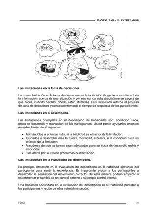 MANUAL PARA EL ENTRENADOR
Fútbol 1 76
Las limitaciones en la toma de decisiones.
La mayor limitación en la toma de decisiones es la indecisión (la gente nunca tiene toda
la información acerca de una situación y por eso nunca está absolutamente segura de
qué hacer, cuándo hacerlo, dónde estar, etcétera). Esta indecisión retarda el proceso
de toma de decisiones y consecuentemente el tiempo de respuesta de los participantes.
Las limitaciones en el desempeño.
Las limitaciones principales en el desempeño de habilidades son: condición física,
etapa de desarrollo y motivación de los participantes. Usted puede ayudarlos en estos
aspectos haciendo lo siguiente:
• Animándolos a entrenar más, si la habilidad es el factor de la limitación.
• Ayudarlos a desarrollar más la fuerza, movilidad, etcétera, si la condición física es
el factor de la limitación.
• Asegúrese de que las tareas sean adecuadas para su etapa de desarrollo motriz y
emocional.
• Esté alerta por si existen problemas de motivación.
Las limitaciones en la evaluación del desempeño.
La principal limitación en la evaluación del desempeño es la habilidad individual del
participante para sentir la experiencia. Es importante ayudar a los participantes a
desarrollar la sensación del movimiento correcto. De esta manera podrán empezar a
experimentar el cambio de un control externo a su propio control interno.
Una limitación secundaria en la evaluación del desempeño es su habilidad para dar a
los participantes y recibir de ellos retroalimentación.
 