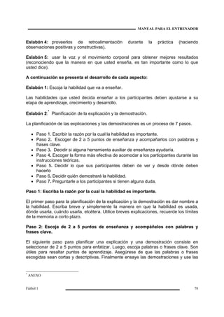 MANUAL PARA EL ENTRENADOR
Fútbol 1 78
Eslabón 4: proveerlos de retroalimentación durante la práctica (haciendo
observaciones positivas y constructivas).
Eslabón 5: usar la voz y el movimiento corporal para obtener mejores resultados
(reconociendo que la manera en que usted enseña, es tan importante como lo que
usted dice).
A continuación se presenta el desarrollo de cada aspecto:
Eslabón 1: Escoja la habilidad que va a enseñar.
Las habilidades que usted decida enseñar a los participantes deben ajustarse a su
etapa de aprendizaje, crecimiento y desarrollo.
Eslabón 2:
*
Planificación de la explicación y la demostración.
La planificación de las explicaciones y las demostraciones es un proceso de 7 pasos.
• Paso 1. Escribir la razón por la cual la habilidad es importante.
• Paso 2. Escoger de 2 a 5 puntos de enseñanza y acompañarlos con palabras y
frases clave.
• Paso 3. Decidir si alguna herramienta auxiliar de enseñanza ayudaría.
• Paso 4. Escoger la forma más efectiva de acomodar a los participantes durante las
instrucciones teóricas.
• Paso 5. Decidir lo que sus participantes deben de ver y desde dónde deben
hacerlo
• Paso 6. Decidir quién demostrará la habilidad.
• Paso 7. Preguntarle a los participantes si tienen alguna duda.
Paso 1: Escriba la razón por la cual la habilidad es importante.
El primer paso para la planificación de la explicación y la demostración es dar nombre a
la habilidad. Escriba breve y simplemente la manera en que la habilidad es usada,
dónde usarla, cuándo usarla, etcétera. Utilice breves explicaciones, recuerde los límites
de la memoria a corto plazo.
Paso 2: Escoja de 2 a 5 puntos de enseñanza y acompáñelos con palabras y
frases clave.
El siguiente paso para planificar una explicación y una demostración consiste en
seleccionar de 2 a 5 puntos para enfatizar. Luego, escoja palabras o frases clave. Son
útiles para resaltar puntos de aprendizaje. Asegúrese de que las palabras o frases
escogidas sean cortas y descriptivas. Finalmente ensaye las demostraciones y use las
*
ANEXO
 