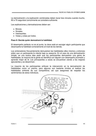 MANUAL PARA EL ENTRENADOR
Fútbol 1 80
La demostración y la explicación combinadas deben durar tres minutos cuando mucho,
60 a 70 segundos comúnmente se considera suficiente.
Las explicaciones y demostraciones deben ser:
• Breves.
• Simples.
• Interesantes.
• Vistas y oídas por todos.
Paso 6: Decida quién demostrará la habilidad.
El desempeño perfecto no es el punto, la clave está en escoger algún participante que
desempeñe la habilidad correctamente al nivel de los demás.
Los entrenadores frecuentemente demuestran las habilidades ellos mismos y entonces
piden que un participante lo intente bajo su asesoría. En el caso de una demostración
simple, es una buena idea pedir que los participantes demuestren una gama de
habilidades, la mayoría de la gente se identifica con alguien con desempeño promedio y
aprende mejor de él. Los principiantes a veces se encuentran viendo a los mejores
ejecutantes y se desaniman.
La mayoría de los participantes enfocan la intervención en la demostración de
habilidades como un premio, pero algunos son bastante tímidos al realizar las
habilidades enfrente de sus compañeros; así que asegúrese de respetar los
sentimientos de estos individuos.
 