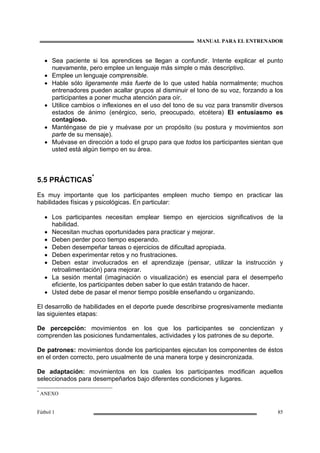 MANUAL PARA EL ENTRENADOR
Fútbol 1 85
• Sea paciente si los aprendices se llegan a confundir. Intente explicar el punto
nuevamente, pero emplee un lenguaje más simple o más descriptivo.
• Emplee un lenguaje comprensible.
• Hable sólo ligeramente más fuerte de lo que usted habla normalmente; muchos
entrenadores pueden acallar grupos al disminuir el tono de su voz, forzando a los
participantes a poner mucha atención para oír.
• Utilice cambios o inflexiones en el uso del tono de su voz para transmitir diversos
estados de ánimo (enérgico, serio, preocupado, etcétera) El entusiasmo es
contagioso.
• Manténgase de pie y muévase por un propósito (su postura y movimientos son
parte de su mensaje).
• Muévase en dirección a todo el grupo para que todos los participantes sientan que
usted está algún tiempo en su área.
5.5 PRÁCTICAS
*
Es muy importante que los participantes empleen mucho tiempo en practicar las
habilidades físicas y psicológicas. En particular:
• Los participantes necesitan emplear tiempo en ejercicios significativos de la
habilidad.
• Necesitan muchas oportunidades para practicar y mejorar.
• Deben perder poco tiempo esperando.
• Deben desempeñar tareas o ejercicios de dificultad apropiada.
• Deben experimentar retos y no frustraciones.
• Deben estar involucrados en el aprendizaje (pensar, utilizar la instrucción y
retroalimentación) para mejorar.
• La sesión mental (imaginación o visualización) es esencial para el desempeño
eficiente, los participantes deben saber lo que están tratando de hacer.
• Usted debe de pasar el menor tiempo posible enseñando u organizando.
El desarrollo de habilidades en el deporte puede describirse progresivamente mediante
las siguientes etapas:
De percepción: movimientos en los que los participantes se concientizan y
comprenden las posiciones fundamentales, actividades y los patrones de su deporte.
De patrones: movimientos donde los participantes ejecutan los componentes de éstos
en el orden correcto, pero usualmente de una manera torpe y desincronizada.
De adaptación: movimientos en los cuales los participantes modifican aquellos
seleccionados para desempeñarlos bajo diferentes condiciones y lugares.
*
ANEXO
 