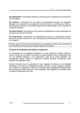 MANUAL PARA EL ENTRENADOR
Fútbol 1 86
De refinamiento: movimientos eficientes y suaves que son consistentes en condiciones
más complejas.
De variación: movimientos en los cuales los participantes inventan una respuesta
personal a una situación de competencia. En este nivel, los movimientos se limitan a
dar diferentes variantes a movimientos específicos ya determinados, como resultado de
situaciones fortuitas.
De improvisación: movimientos en los cuales los participantes inventan respuestas de
acuerdo al impulso del momento.
De composición: movimientos con interpretación personal o combinación personal
dentro de un patrón motriz único. Los movimientos de composición son el último avance
en el deporte.
Practicar bajo condiciones de entrenamiento es imperfecto, practicar bajo condiciones
de competencia es lo que los entrenadores deberían de planear.
Practicas de habilidades psicológicas: imaginación.
La imaginación es una habilidad psicológica en la que imágenes mentales vividas se
crean o recrean en el cerebro. El cerebro no puede distinguir entre el desempeño real
de una habilidad deportiva y una imaginación vivida de la misma habilidad. Los
participantes pueden utilizar la imaginación (también llamada visualización) para
aprender una habilidad nueva.
Siempre recuerde que la capacidad de crear imágenes mentales es una habilidad
aprendida y que todos los participantes pueden aprender a crear imágenes mentales
para mejorar su desempeño. Además, al practicar estas habilidades frecuentemente,
los participantes pueden aprender a crear imágenes más detalladas y tal detalle ayuda
a mejorar el desempeño aún más.
 