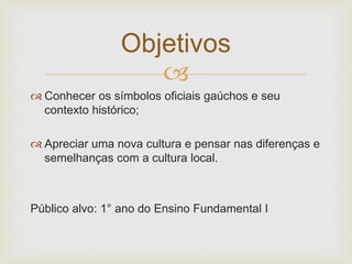 Objetivos 
 
 Conhecer os símbolos oficiais gaúchos e seu 
contexto histórico; 
 Apreciar uma nova cultura e pensar nas diferenças e 
semelhanças com a cultura local. 
Público alvo: 1° ano do Ensino Fundamental I 
 