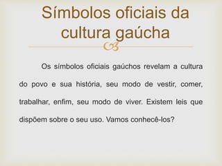 Símbolos oficiais da 
cultura gaúcha 
 
Os símbolos oficiais gaúchos revelam a cultura 
do povo e sua história, seu modo de vestir, comer, 
trabalhar, enfim, seu modo de viver. Existem leis que 
dispõem sobre o seu uso. Vamos conhecê-los? 
 