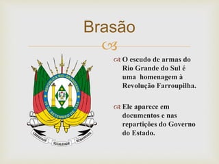 Brasão 
 
 O escudo de armas do 
Rio Grande do Sul é 
uma homenagem à 
Revolução Farroupilha. 
 Ele aparece em 
documentos e nas 
repartições do Governo 
do Estado. 
 