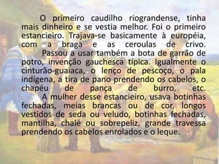 O primeiro caudilho riograndense, tinha 
mais dinheiro e se vestia melhor. Foi o primeiro 
estancieiro. Trajava-se basicamente à européia, 
com a braga e as ceroulas de crivo. 
Passou a usar também a bota de garrão de 
potro, invenção gauchesca típica. Igualmente o 
cinturão-guaiaca, o lenço de pescoço, o pala 
indígena, a tira de pano prendendo os cabelos, o 
chapéu de pança de burro, etc. 
A mulher desse estancieiro, usava botinhas 
fechadas, meias brancas ou de cor, longos 
vestidos de seda ou veludo, botinhas fechadas, 
mantilha, chalé ou sobrepeliz, grande travessa 
prendendo os cabelos enrolados e o leque. 
 
