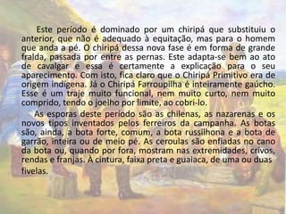 Este período é dominado por um chiripá que substituiu o 
anterior, que não é adequado à equitação, mas para o homem 
que anda a pé. O chiripá dessa nova fase é em forma de grande 
fralda, passada por entre as pernas. Este adapta-se bem ao ato 
de cavalgar e essa é certamente a explicação para o seu 
aparecimento. Com isto, fica claro que o Chiripá Primitivo era de 
origem indígena. Já o Chiripá Farroupilha é inteiramente gaúcho. 
Esse é um traje muito funcional, nem muito curto, nem muito 
comprido, tendo o joelho por limite, ao cobri-lo. 
As esporas deste período são as chilenas, as nazarenas e os 
novos tipos inventados pelos ferreiros da campanha. As botas 
são, ainda, a bota forte, comum, a bota russilhona e a bota de 
garrão, inteira ou de meio pé. As ceroulas são enfiadas no cano 
da bota ou, quando por fora, mostram nas extremidades, crivos, 
rendas e franjas. À cintura, faixa preta e guaiaca, de uma ou duas 
fivelas. 
 