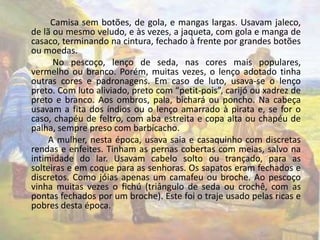 Camisa sem botões, de gola, e mangas largas. Usavam jaleco, 
de lã ou mesmo veludo, e às vezes, a jaqueta, com gola e manga de 
casaco, terminando na cintura, fechado à frente por grandes botões 
ou moedas. 
No pescoço, lenço de seda, nas cores mais populares, 
vermelho ou branco. Porém, muitas vezes, o lenço adotado tinha 
outras cores e padronagens. Em caso de luto, usava-se o lenço 
preto. Com luto aliviado, preto com “petit-pois”, carijó ou xadrez de 
preto e branco. Aos ombros, pala, bichará ou poncho. Na cabeça 
usavam a fita dos índios ou o lenço amarrado à pirata e, se for o 
caso, chapéu de feltro, com aba estreita e copa alta ou chapéu de 
palha, sempre preso com barbicacho. 
A mulher, nesta época, usava saia e casaquinho com discretas 
rendas e enfeites. Tinham as pernas cobertas com meias, salvo na 
intimidade do lar. Usavam cabelo solto ou trançado, para as 
solteiras e em coque para as senhoras. Os sapatos eram fechados e 
discretos. Como jóias apenas um camafeu ou broche. Ao pescoço 
vinha muitas vezes o fichú (triângulo de seda ou crochê, com as 
pontas fechados por um broche). Este foi o traje usado pelas ricas e 
pobres desta época. 
 