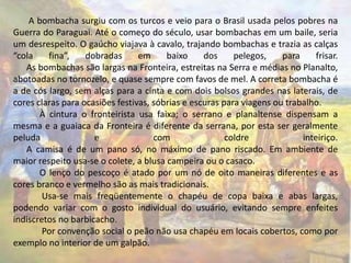 A bombacha surgiu com os turcos e veio para o Brasil usada pelos pobres na 
Guerra do Paraguai. Até o começo do século, usar bombachas em um baile, seria 
um desrespeito. O gaúcho viajava à cavalo, trajando bombachas e trazia as calças 
“cola fina”, dobradas em baixo dos pelegos, para frisar. 
As bombachas são largas na Fronteira, estreitas na Serra e médias no Planalto, 
abotoadas no tornozelo, e quase sempre com favos de mel. A correta bombacha é 
a de cós largo, sem alças para a cinta e com dois bolsos grandes nas laterais, de 
cores claras para ocasiões festivas, sóbrias e escuras para viagens ou trabalho. 
À cintura o fronteirista usa faixa; o serrano e planaltense dispensam a 
mesma e a guaiaca da Fronteira é diferente da serrana, por esta ser geralmente 
peluda e com coldre inteiriço. 
A camisa é de um pano só, no máximo de pano riscado. Em ambiente de 
maior respeito usa-se o colete, a blusa campeira ou o casaco. 
O lenço do pescoço é atado por um nó de oito maneiras diferentes e as 
cores branco e vermelho são as mais tradicionais. 
Usa-se mais freqüentemente o chapéu de copa baixa e abas largas, 
podendo variar com o gosto individual do usuário, evitando sempre enfeites 
indiscretos no barbicacho. 
Por convenção social o peão não usa chapéu em locais cobertos, como por 
exemplo no interior de um galpão. 
 
