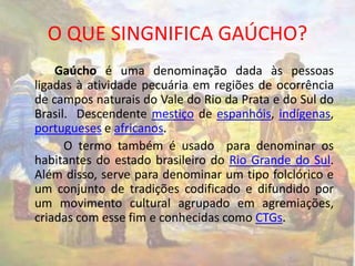 O QUE SINGNIFICA GAÚCHO? 
Gaúcho é uma denominação dada às pessoas 
ligadas à atividade pecuária em regiões de ocorrência 
de campos naturais do Vale do Rio da Prata e do Sul do 
Brasil. Descendente mestiço de espanhóis, indígenas, 
portugueses e africanos. 
O termo também é usado para denominar os 
habitantes do estado brasileiro do Rio Grande do Sul. 
Além disso, serve para denominar um tipo folclórico e 
um conjunto de tradições codificado e difundido por 
um movimento cultural agrupado em agremiações, 
criadas com esse fim e conhecidas como CTGs. 
 