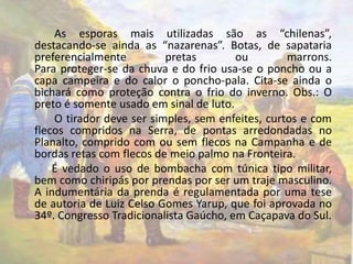 As esporas mais utilizadas são as “chilenas”, 
destacando-se ainda as “nazarenas”. Botas, de sapataria 
preferencialmente pretas ou marrons. 
Para proteger-se da chuva e do frio usa-se o poncho ou a 
capa campeira e do calor o poncho-pala. Cita-se ainda o 
bichará como proteção contra o frio do inverno. Obs.: O 
preto é somente usado em sinal de luto. 
O tirador deve ser simples, sem enfeites, curtos e com 
flecos compridos na Serra, de pontas arredondadas no 
Planalto, comprido com ou sem flecos na Campanha e de 
bordas retas com flecos de meio palmo na Fronteira. 
É vedado o uso de bombacha com túnica tipo militar, 
bem como chiripás por prendas por ser um traje masculino. 
A indumentária da prenda é regulamentada por uma tese 
de autoria de Luiz Celso Gomes Yarup, que foi aprovada no 
34º. Congresso Tradicionalista Gaúcho, em Caçapava do Sul. 
 