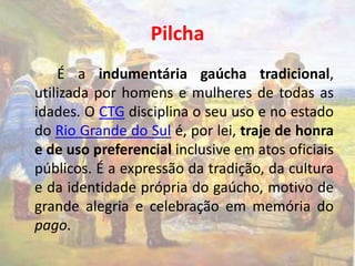Pilcha 
É a indumentária gaúcha tradicional, 
utilizada por homens e mulheres de todas as 
idades. O CTG disciplina o seu uso e no estado 
do Rio Grande do Sul é, por lei, traje de honra 
e de uso preferencial inclusive em atos oficiais 
públicos. É a expressão da tradição, da cultura 
e da identidade própria do gaúcho, motivo de 
grande alegria e celebração em memória do 
pago. 
 