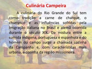 Culinária Campeira 
A culinária do Rio Grande do Sul tem 
como tradição a carne de charque, o 
churrasco e as influências sofridas pela 
Imigração italiana no Brasil e alemã ocorrida 
durante o século XIX. Da mistura entre a 
comida indígena, portuguesa e espanhola e do 
homem do campo surge a chamada cozinha 
da Campanha e, com características mais 
urbana, a cozinha da região missioneira. 
 