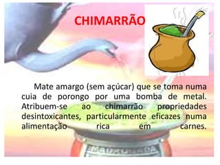 CHIMARRÃO 
Mate amargo (sem açúcar) que se toma numa 
cuia de porongo por uma bomba de metal. 
Atribuem-se ao chimarrão propriedades 
desintoxicantes, particularmente eficazes numa 
alimentação rica em carnes. 
 