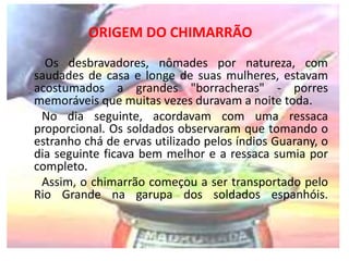 ORIGEM DO CHIMARRÃO 
Os desbravadores, nômades por natureza, com 
saudades de casa e longe de suas mulheres, estavam 
acostumados a grandes "borracheras" - porres 
memoráveis que muitas vezes duravam a noite toda. 
No dia seguinte, acordavam com uma ressaca 
proporcional. Os soldados observaram que tomando o 
estranho chá de ervas utilizado pelos índios Guarany, o 
dia seguinte ficava bem melhor e a ressaca sumia por 
completo. 
Assim, o chimarrão começou a ser transportado pelo 
Rio Grande na garupa dos soldados espanhóis. 
 