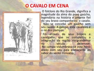 O CAVALO EM CENA 
O folclore do Rio Grande, dignifica a 
magnitude da alma do povo gaúcho, 
legendário na história e amante fiel 
do seu bravo companheiro: o cavalo. 
Não se concebe um gaúcho sem 
seu cavalo. A galope, este cavaleiro é 
o rei dos pampas. 
Foi através de seus trópeis e 
cavalgadas que se completou a 
integração da região rio-grandense 
no século dezenove. 
No campo vislumbrava-se este herói 
alado com seu pala esvoaçante ao 
sabor do vento minuano. 
 
