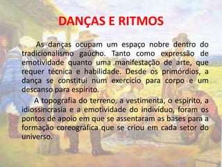 DANÇAS E RITMOS 
As danças ocupam um espaço nobre dentro do 
tradicionalismo gaúcho. Tanto como expressão de 
emotividade quanto uma manifestação de arte, que 
requer técnica e habilidade. Desde os primórdios, a 
dança se constitui num exercício para corpo e um 
descanso para espírito. 
A topografia do terreno, a vestimenta, o espírito, a 
idiossincrasia e a emotividade do indivíduo, foram os 
pontos de apoio em que se assentaram as bases para a 
formação coreográfica que se criou em cada setor do 
universo. 
 