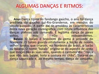 ALGUMAS DANÇAS E RITMOS: 
Anu: Dança típica do fandango gaúcho, o anu foi dança 
predileta do gaúcho Sul-Rio-Grandense, em meados do 
século passado. A partir daí se amoldou às características 
desta nova geração coreográfica, com nítida influência das 
danças platinas sob comando. É legítima dança de pares 
soltos, mas não independentes. 
Balaio: O balaio é brasileiro da gema e procede do 
Nordeste. O balaio guarda nitidamente a feição de nossos 
velhos lundus que criaram, no Nordeste do Brasil, o baião 
ou baiano. O nome “balaio” origina-se do aspecto de cesto 
que moças dão as suas saias, quando o cantador diz: “moça 
que não tem balaio, bota a costura no chão”. Trata-se de 
dança sapateada e, ao mesmo tempo, dança de conjunto. 
 