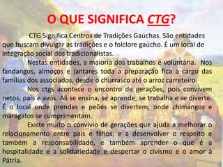 O QUE SIGNIFICA CTG? 
CTG Significa Centros de Tradições Gaúchas. São entidades 
que buscam divulgar as tradições e o folclore gaúcho. É um local de 
integração social dos tradicionalistas. 
Nestas entidades, a maioria dos trabalhos é voluntária. Nos 
fandangos, almoços e jantares toda a preparação fica a cargo das 
famílias dos associados, desde o churrasco até o arroz carreteiro. 
Nos ctgs acontece o encontro de gerações, pois convivem 
netos, pais e avós. Ali se ensina, se aprende, se trabalha e se diverte. 
É o local onde prendas e peões se divertem, onde chimangos e 
maragatos se cumprimentam. 
Existe muito o convívio de gerações que ajuda a melhorar o 
relacionamento entre pais e filhos, e a desenvolver o respeito e 
também a responsabilidade, e também aprender o que é a 
hospitalidade e a solidariedade e despertar o civismo e o amor à 
Pátria. 
 