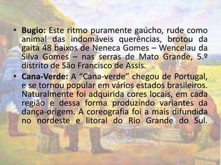• Bugio: Este ritmo puramente gaúcho, rude como 
animal das indomáveis querências, brotou da 
gaita 48 baixos de Neneca Gomes – Wencelau da 
Silva Gomes – nas serras de Mato Grande, 5.º 
distrito de São Francisco de Assis. 
• Cana-Verde: A “Cana-verde” chegou de Portugal, 
e se tornou popular em vários estados brasileiros. 
Naturalmente foi adquirida cores locais, em cada 
região e dessa forma produzindo variantes da 
dança-origem. A coreografia foi a mais difundida 
no nordeste e litoral do Rio Grande do Sul. 
 
