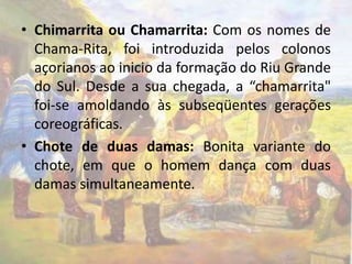 • Chimarrita ou Chamarrita: Com os nomes de 
Chama-Rita, foi introduzida pelos colonos 
açorianos ao inicio da formação do Riu Grande 
do Sul. Desde a sua chegada, a “chamarrita" 
foi-se amoldando às subseqüentes gerações 
coreográficas. 
• Chote de duas damas: Bonita variante do 
chote, em que o homem dança com duas 
damas simultaneamente. 
 
