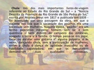 Chula: Um dos mais importantes livros-de-viagem 
referente ao Estado do Rio Grande do Sul – a “Notícia 
Descrita da Província do Rio Grande de São Pedro do Sul,” 
escrita por Nicolau Dreys em 1817 e publicada em 1839 - 
foi acentuado por uma passagem da obra, em que o 
viajante nos fala que a sociedade dos gaúchos era uma 
sociedade sem mulheres. Naquela época, “gaúcho” era um 
termo pejorativo indígena, homem sem lar e sem 
querência – bem distinto do campeiro das estâncias, 
apegado à terra e à família. O tempo passa-se em jogar, 
tocar ou escutar uma guitarra n’ alguma pulperia, e às 
vezes, dançando chula, sem a participação de mulheres, 
enfim a chula é dança de agilidade masculina ou de 
habilidade sapateadora, em que os executantes 
demonstram suas qualidades individuais. 
 