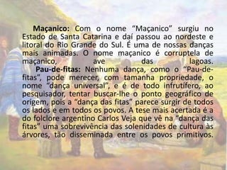 Maçanico: Com o nome “Maçanico” surgiu no 
Estado de Santa Catarina e daí passou ao nordeste e 
litoral do Rio Grande do Sul. É uma de nossas danças 
mais animadas. O nome maçanico é corruptela de 
maçanico, ave das lagoas. 
Pau-de-fitas: Nenhuma dança, como o “Pau-de-fitas”, 
pode merecer, com tamanha propriedade, o 
nome “dança universal”, e é de todo infrutífero, ao 
pesquisador, tentar buscar-lhe o ponto geográfico de 
origem, pois a “dança das fitas” parece surgir de todos 
os lados e em todos os povos. A tese mais acertada é a 
do folclore argentino Carlos Veja que vê na “dança das 
fitas” uma sobrevivência das solenidades de cultura às 
árvores, tão disseminada entre os povos primitivos. 
 