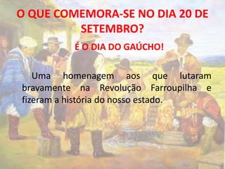 O QUE COMEMORA-SE NO DIA 20 DE 
SETEMBRO? 
É O DIA DO GAÚCHO! 
Uma homenagem aos que lutaram 
bravamente na Revolução Farroupilha e 
fizeram a história do nosso estado. 
 