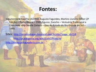 Fontes: 
Indumentária Gaúcha (Antônio Augusto Fagundes, Martins Livreiro Editor (2ª 
Edição) – Porto Alegre – 1985 Figuras: Gaúcho – Vestuário Tradicional e 
Costumes Véra Stedile Zattera – Gov. do Estado do Rio Grande do Sul – 
1995 
Sites: http://recantodogauchoquarai.com.br/site/?page_id=158 
http://pt.wikipedia.org/wiki/Ga%C3%BAcho 
http://www.cantogauderio.com.br 
