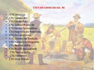 CTG’S EM CAXIAS DO SUL -RS 
• CTG Andança 
• CTG Campo dos 
• CTG Elo do Rio 
• CTG Galpão Prazer de 
• CTG Heróis Farroupilhas 
• CTG Negrinho do Pastoreio 
• CTG Os Carreteiros 
• CTG Ginetes da Tradição 
• CTG Porteira do Imigrante 
• CTG Rancho Velho 
• CTG Rincão da Lealdade 
• CTG Tapera Velha 
• CTG Valdomiro 
• CTG Vovô Florian 
 