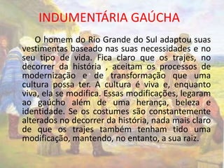 INDUMENTÁRIA GAÚCHA 
O homem do Rio Grande do Sul adaptou suas 
vestimentas baseado nas suas necessidades e no 
seu tipo de vida. Fica claro que os trajes, no 
decorrer da história , aceitam os processos de 
modernização e de transformação que uma 
cultura possa ter. A cultura é viva e, enquanto 
viva, ela se modifica. Essas modificações, legaram 
ao gaúcho além de uma herança, beleza e 
identidade. Se os costumes são constantemente 
alterados no decorrer da história, nada mais claro 
de que os trajes também tenham tido uma 
modificação, mantendo, no entanto, a sua raiz. 
 