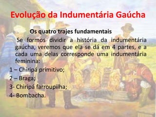 Evolução da Indumentária Gaúcha 
Os quatro trajes fundamentais 
Se formos dividir a história da indumentária 
gaúcha, veremos que ela se dá em 4 partes, e a 
cada uma delas corresponde uma indumentária 
feminina: 
1 – Chiripá primitivo; 
2 – Braga; 
3- Chiripá farroupilha; 
4- Bombacha. 
 