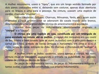 A mulher missioneira, usava o “tipoy”, que era um longo vestido formado por 
dois panos costurados entre si, deixando sem costurar, apenas duas aberturas 
para os braços e uma para o pescoço. Na cintura, usavam uma espécie de 
cordão, chamado “chumbé”. 
Índios cavaleiros: (Mbaias: Charruas, Minuanos, Yarós, etc): eram assim 
chamados porque prontamente se adonaram do cavalo trazido pelo branco, 
desenvolvendo uma surpreendente técnica de amestramento e equitação. 
Usavam duas peças de indumentária absolutamente originais: o 
“chiripá” e o “cayapi”. 
O chiripá era uma espécie de saia, constituída por um retângulo de 
pano enrolado na cintura, até os joelhos. O cayapi dos minuanos era um couro 
de boi, inteiro e bem sovado (que se usava às costas) com o pêlo para dentro e 
carnal para fora, pintado de listras verticais e horizontais, em cinza e ocre. À 
noite, servia de cama, estirado no chão. Os charruas o chamavam de “quillapi” e 
“toropi”. 
A mulher, entre os índios cavaleiros, usava apenas o chiripá. No rosto, 
pintura ritual de passagem, assinalando a entrada na puberdade. No pescoço, 
colares de contas ou dentes de feras. 
De peças da indumentária ibérica, de peças da indumentária indígena e 
tantas outras, o gaúcho foi constituindo sua própria indumentária. 
 