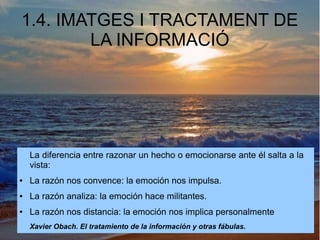 1.4. IMATGES I TRACTAMENT DE 
LA INFORMACIÓ 
La diferencia entre razonar un hecho o emocionarse ante él salta a la 
vista: 
● La razón nos convence: la emoción nos impulsa. 
● La razón analiza: la emoción hace militantes. 
● La razón nos distancia: la emoción nos implica personalmente 
Xavier Obach. El tratamiento de la información y otras fábulas. 
 