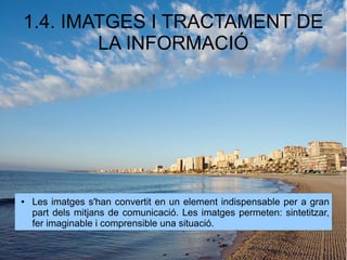 1.4. IMATGES I TRACTAMENT DE 
LA INFORMACIÓ 
● Les imatges s'han convertit en un element indispensable per a gran 
part dels mitjans de comunicació. Les imatges permeten: sintetitzar, 
fer imaginable i comprensible una situació. 
 