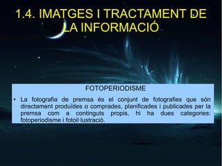 1.4. IMATGES I TRACTAMENT DE 
LA INFORMACIÓ 
FOTOPERIODISME 
● La fotografia de premsa és el conjunt de fotografies que són 
directament produïdes o comprades, planificades i publicades per la 
premsa com a continguts propis, hi ha dues categories: 
fotoperiodisme i fotoil·lustració. 
 