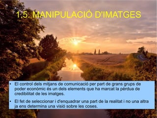 1.5. MANIPULACIÓ D'IMATGES 
● El control dels mitjans de comunicació per part de grans grups de 
poder econòmic és un dels elements que ha marcat la pèrdua de 
credibilitat de les imatges. 
● El fet de seleccionar i d'enquadrar una part de la realitat i no una altra 
ja ens determina una visió sobre les coses. 
 