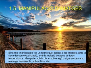 1.5. MANIPULACIÓ D'IMATGES 
● El terme “manipulació” és un terme que, aplicat a les imatges, amb la 
seva descontextualització, amb la inclusió de peus de fotos 
tendenciosos. Manipular vol dir obrar sobre algú o alguna cosa amb 
maneigs fraudulents, subrepticis, etc. 
 