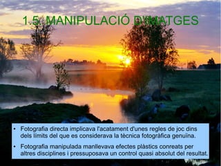 1.5. MANIPULACIÓ D'IMATGES 
● Fotografia directa implicava l'acatament d'unes regles de joc dins 
dels límits del que es considerava la tècnica fotogràfica genuïna. 
● Fotografia manipulada manllevava efectes plàstics conreats per 
altres disciplines i pressuposava un control quasi absolut del resultat. 
 