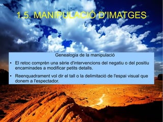 1.5. MANIPULACIÓ D'IMATGES 
Genealogia de la manipulació 
● El retoc comprèn una sèrie d'intervencions del negatiu o del positiu 
encaminades a modificar petits detalls. 
● Reenquadrament vol dir el tall o la delimitació de l'espai visual que 
donem a l'espectador. 
 
