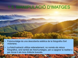 1.5. MANIPULACIÓ D'IMATGES 
● Fotomuntatge és una descoberta estètica de la fotografia d'art 
victoriana. 
● La fotoil·lustració utilitza reiteradament, no només els retocs 
fotogràfics, sinó també els fotomuntatges, per a capgirar la realitat o 
per donar-li els tocs d'efecte buscats. 
