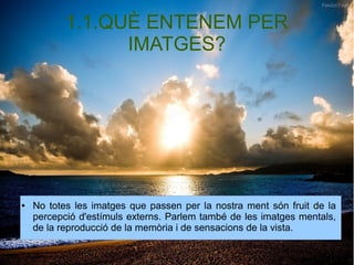 1.1.QUÈ ENTENEM PER 
IMATGES? 
● No totes les imatges que passen per la nostra ment són fruit de la 
percepció d'estímuls externs. Parlem també de les imatges mentals, 
de la reproducció de la memòria i de sensacions de la vista. 
 