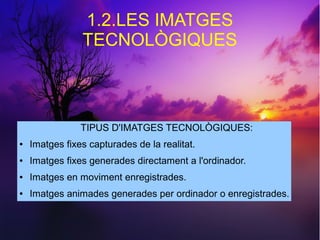 1.2.LES IMATGES 
TECNOLÒGIQUES 
TIPUS D'IMATGES TECNOLÒGIQUES: 
● Imatges fixes capturades de la realitat. 
● Imatges fixes generades directament a l'ordinador. 
● Imatges en moviment enregistrades. 
● Imatges animades generades per ordinador o enregistrades. 
 